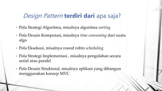 • Pola Strategi Algoritma, misalnya algoritma sorting
• Pola Desain Komputasi, misalnya time consuming dari suatu
algo
• Pola Eksekusi, misalnya round robin scheduling
• Pola Strategi Implementasi , misalnya pengolahan secara
serial atau paralel
• Pola Desain Struktural, misalnya aplikasi yang dibangun
menggunakan konsep MVC
Design Pattern terdiri dari apa saja?
 