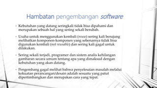• Kebutuhan yang datang seringkali tidak bisa dipahami dan
merupakan sebuah hal yang sering sekali berubah.
• Usaha untuk menggunakan kembali (reuse) sering kali berujung
melibatkan komponen-komponen yang sebenarnya tidak bisa
digunakan kembali (not reusable) dan sering kali gagal untuk
dilakukan.
• Sering sekali terjadi, programer dan sistem analis kehilangan
gambaran secara umum tentang apa yang dimaksud dengan
kebutuhan yang akan datang.
• Pengembang gagal melihat bahwa penyelesaian masalah melalui
kekuatan perancangan/desain adalah sesuatu yang patut
dipertimbangkan dan merupakan cara yang tepat.
Hambatan pengembangan software
 