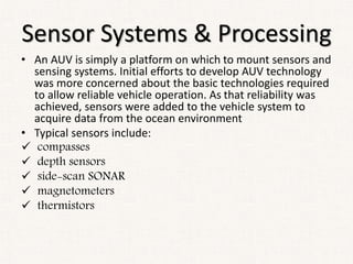 Sensor Systems & Processing
• An AUV is simply a platform on which to mount sensors and
sensing systems. Initial efforts to develop AUV technology
was more concerned about the basic technologies required
to allow reliable vehicle operation. As that reliability was
achieved, sensors were added to the vehicle system to
acquire data from the ocean environment
• Typical sensors include:
 compasses
 depth sensors
 side-scan SONAR
 magnetometers
 thermistors
 