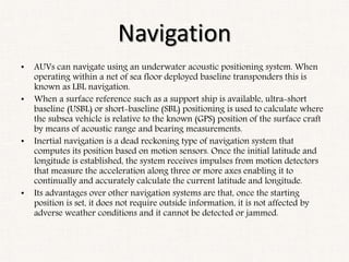 Navigation
• AUVs can navigate using an underwater acoustic positioning system. When
operating within a net of sea floor deployed baseline transponders this is
known as LBL navigation.
• When a surface reference such as a support ship is available, ultra-short
baseline (USBL) or short-baseline (SBL) positioning is used to calculate where
the subsea vehicle is relative to the known (GPS) position of the surface craft
by means of acoustic range and bearing measurements.
• Inertial navigation is a dead reckoning type of navigation system that
computes its position based on motion sensors. Once the initial latitude and
longitude is established, the system receives impulses from motion detectors
that measure the acceleration along three or more axes enabling it to
continually and accurately calculate the current latitude and longitude.
• Its advantages over other navigation systems are that, once the starting
position is set, it does not require outside information, it is not affected by
adverse weather conditions and it cannot be detected or jammed.
 
