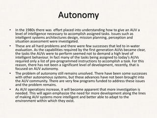 Autonomy
• In the 1980s there was effort placed into understanding how to give an AUV a
level of intelligence necessary to accomplish assigned tasks. Issues such as
intelligent systems architectures design, mission planning, perception and
situation assessment were investigated.
• These are all hard problems and there were few successes that led to in-water
evaluation. As the capabilities required by the first generation AUVs became clear,
the tasks the AUVs were to perform seemed not to demand a high level of
intelligent behaviour. In fact many of the tasks being assigned to today’s AUVs
required only a list of pre-programmed instructions to accomplish a task. For this
reason, there has not been a significant level of development, recently, that is
focused on AUV autonomy.
• The problem of autonomy still remains unsolved. There have been some successes
with other autonomous systems, but those advances have not been brought into
the AUV community. There are very few programs funded to address these issues
and the problem remains.
• As AUV operations increase, it will become apparent that more investigation is
needed. This will again emphasize the need for more development along the lines
of making AUV systems more intelligent and better able to adapt to the
environment within which they exist.
 