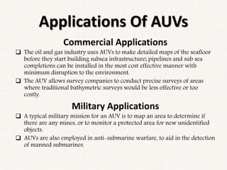 Applications Of AUVs
Commercial Applications
 The oil and gas industry uses AUVs to make detailed maps of the seafloor
before they start building subsea infrastructure; pipelines and sub sea
completions can be installed in the most cost effective manner with
minimum disruption to the environment.
 The AUV allows survey companies to conduct precise surveys of areas
where traditional bathymetric surveys would be less effective or too
costly.
Military Applications
 A typical military mission for an AUV is to map an area to determine if
there are any mines, or to monitor a protected area for new unidentified
objects.
 AUVs are also employed in anti-submarine warfare, to aid in the detection
of manned submarines.
 