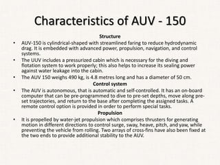 Characteristics of AUV - 150
Structure
• AUV-150 is cylindrical-shaped with streamlined faring to reduce hydrodynamic
drag. It is embedded with advanced power, propulsion, navigation, and control
systems.
• The UUV includes a pressurized cabin which is necessary for the diving and
flotation system to work properly; this also helps to increase its sealing power
against water leakage into the cabin.
• The AUV 150 weighs 490 kg, is 4.8 metres long and has a diameter of 50 cm.
Control system
• The AUV is autonomous, that is automatic and self-controlled. It has an on-board
computer that can be pre-programmed to dive to pre-set depths, move along pre-
set trajectories, and return to the base after completing the assigned tasks. A
remote control option is provided in order to perform special tasks.
Propulsion
• It is propelled by water-jet propulsion which comprises thrusters for generating
motion in different directions to control surge, sway, heave, pitch, and yaw, while
preventing the vehicle from rolling. Two arrays of cross-fins have also been fixed at
the two ends to provide additional stability to the AUV.
 