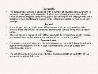 Navigation
• The autonomous vehicle is equipped with a number of navigational equipment to
locates its own geographical position Such as inertial navigation system, depth
sonar, altimeter, Doppler velocity log, global positioning system through ultra-short
baseline system and forward looking sonar to facilitate obstacle evasion and safe
passage.
Payload
• It is equipped with an underwater video camera that can send wireless video
pictures from underwater to a monitor above water surface along with side scan
sonar.
• The submarine is equipped with CTD or conductivity-temperature-depth recorder
and several sensors that can measure orientation, current and speed.
Communication
• For smooth communication and distant intervention, the vehicle is equipped with
hybrid communication system: it uses radio frequency while on surface and
acoustic under water.
Power
• The vehicle uses a Lithium polymer battery and can operate up to depths of 150
metres at speeds of 2-4 knots.
 
