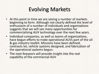 Evolving Markets
• At this point in time we are seeing a number of markets
beginning to form. Although not clearly defined the level of
enthusiasm of a number of individuals and organizations
suggests that we will see many opportunities for
commercializing AUV technology over the next few years.
• Individual companies, as well as teams of organizations,
have begun efforts to make operational AUVs part of the oil
& gas industry toolkit. Missions have been defined,
contracts let, vehicle systems designed, and fabrication of
the operational systems begun.
• The next fewyears will provide insight into the real
capability of the commercial AUV
 
