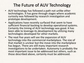 The Future of AUV Technology
• AUV technology has followed a path not unlike other
technologies. It has gone through stages where academic
curiosity was followed by research investigation and
prototype development.
• Applications have recently surfaced that seem to have
sufficient financial backing to develop operational systems.
Certainly the timing of AUV technology was good. It has
been able to leverage its development by utilizing many
technologies developed for other markets.
• The next five years will see the expansion of AUV
technology into the commercial marketplace. The size of
that market is unclear but the move into the marketplace
has begun. There are still many important research
investigations to be undertaken. Autonomy is probably the
most important issue to be addressed but others, such as
those described above, certainly must be addressed.
 