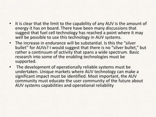 • It is clear that the limit to the capability of any AUV is the amount of
energy it has on board. There have been many discussions that
suggest that fuel cell technology has reached a point where it may
well be possible to use this technology in AUV systems.
• The increase in endurance will be substantial. Is this the “silver
bullet” for AUVs? I would suggest that there is no “silver bullet,” but
rather a continuum of activity that spans a wide spectrum. Basic
research into some of the enabling technologies must be
supported.
• The development of operationally reliable systems must be
undertaken. Unique markets where AUV technology can make a
significant impact must be identified. Most important, the AUV
community must educate the user community of the future about
AUV systems capabilities and operational reliability
 