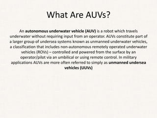 What Are AUVs?
An autonomous underwater vehicle (AUV) is a robot which travels
underwater without requiring input from an operator. AUVs constitute part of
a larger group of undersea systems known as unmanned underwater vehicles,
a classification that includes non-autonomous remotely operated underwater
vehicles (ROVs) – controlled and powered from the surface by an
operator/pilot via an umbilical or using remote control. In military
applications AUVs are more often referred to simply as unmanned undersea
vehicles (UUVs)
 