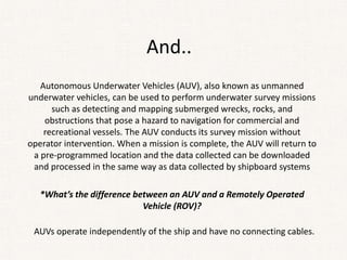 And..
Autonomous Underwater Vehicles (AUV), also known as unmanned
underwater vehicles, can be used to perform underwater survey missions
such as detecting and mapping submerged wrecks, rocks, and
obstructions that pose a hazard to navigation for commercial and
recreational vessels. The AUV conducts its survey mission without
operator intervention. When a mission is complete, the AUV will return to
a pre-programmed location and the data collected can be downloaded
and processed in the same way as data collected by shipboard systems
*What’s the difference between an AUV and a Remotely Operated
Vehicle (ROV)?
AUVs operate independently of the ship and have no connecting cables.
 