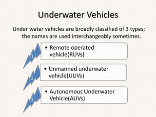 Underwater Vehicles
Under water vehicles are broadly classified of 3 types;
the names are used interchangeably sometimes.
1
• Remote operated
vehicle(RUVs)
2
• Unmanned underwater
vehicle(UUVs)
3
• Autonomous Underwater
Vehicle(AUVs)
 