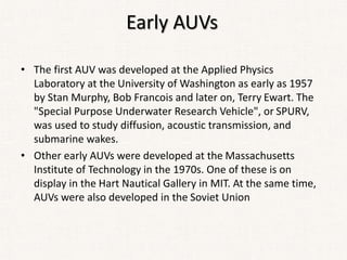 Early AUVs
• The first AUV was developed at the Applied Physics
Laboratory at the University of Washington as early as 1957
by Stan Murphy, Bob Francois and later on, Terry Ewart. The
"Special Purpose Underwater Research Vehicle", or SPURV,
was used to study diffusion, acoustic transmission, and
submarine wakes.
• Other early AUVs were developed at the Massachusetts
Institute of Technology in the 1970s. One of these is on
display in the Hart Nautical Gallery in MIT. At the same time,
AUVs were also developed in the Soviet Union
 
