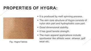 PROPERTIES OF HYGRA:
 It is produced by melt spinning process.
 The skin core structure of Hygra consists of
nylon skin part and hydrophobic core part.
 Good dimensional stability.
 It has good tensile strength.
 The main apparel applications include
sportswear like athletic wear, skiwear, golf
wear etc.
Fig.: Hygra Fabrics
 