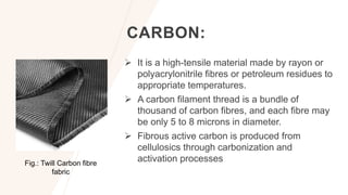 CARBON:
 It is a high-tensile material made by rayon or
polyacrylonitrile fibres or petroleum residues to
appropriate temperatures.
 A carbon filament thread is a bundle of
thousand of carbon fibres, and each fibre may
be only 5 to 8 microns in diameter.
 Fibrous active carbon is produced from
cellulosics through carbonization and
activation processes
Fig.: Twill Carbon fibre
fabric
 