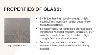 PROPERTIES OF GLASS:
 It is brittle, has high tensile strength, high
electrical and insulation resistance, and low
moisture absorption.
 It is widely used for reinforcing thermoplastic
composites heat and electrical insulation, filter
cloth for chemical and dye industries, high
strength fabrics and boat frames.
 Common end uses are mats, corrosion
resistant fabrics, residential heat insulating
material.
Fig.: Glass fibre Mat
 
