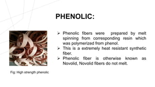 PHENOLIC:
 Phenolic fibers were prepared by melt
spinning from corresponding resin which
was polymerized from phenol.
 This is a extremely heat resistant synthetic
fiber.
 Phenolic fiber is otherwise known as
Novolid, Novolid fibers do not melt.
Fig: High strength phenolic
 
