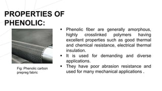 PROPERTIES OF
PHENOLIC:
 Phenolic fiber are generally amorphous,
highly crosslinked polymers having
excellent properties such as good thermal
and chemical resistance, electrical thermal
insulation.
 It is used for demanding and diverse
applications.
 They have poor abrasion resistance and
used for many mechanical applications .
Fig: Phenolic carbon
prepreg fabric
 