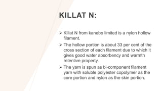 KILLAT N:
 Killat N from kanebo limited is a nylon hollow
filament.
 The hollow portion is about 33 per cent of the
cross section of each filament due to which it
gives good water absorbency and warmth
retentive property.
 The yarn is spun as bi‐component filament
yarn with soluble polyester copolymer as the
core portion and nylon as the skin portion.
 
