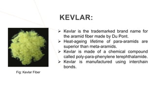 KEVLAR:
 Kevlar is the trademarked brand name for
the aramid fiber made by Du Pont.
 Heat-ageing lifetime of para-aramids are
superior than meta-aramids.
 Kevlar is made of a chemical compound
called poly-para-phenylene terephthalamide.
 Kevlar is manufactured using interchain
bonds.
Fig: Kevlar Fiber
 