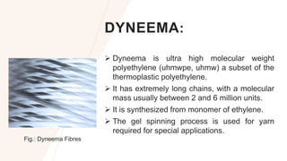 DYNEEMA:
 Dyneema is ultra high molecular weight
polyethylene (uhmwpe, uhmw) a subset of the
thermoplastic polyethylene.
 It has extremely long chains, with a molecular
mass usually between 2 and 6 million units.
 It is synthesized from monomer of ethylene.
 The gel spinning process is used for yarn
required for special applications.
Fig.: Dyneema Fibres
 