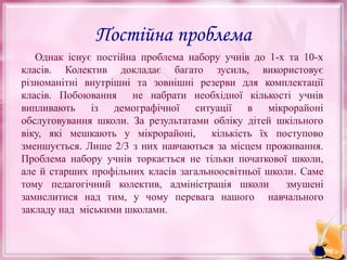 Постійна проблема
Однак існує постійна проблема набору учнів до 1-х та 10-х
класів. Колектив докладає багато зусиль, використовує
різноманітні внутрішні та зовнішні резерви для комплектації
класів. Побоювання не набрати необхідної кількості учнів
випливають із демографічної ситуації в мікрорайоні
обслуговування школи. За результатами обліку дітей шкільного
віку, які мешкають у мікрорайоні,
кількість їх поступово
зменшується. Лише 2/3 з них навчаються за місцем проживання.
Проблема набору учнів торкається не тільки початкової школи,
але й старших профільних класів загальноосвітньої школи. Саме
тому педагогічний колектив, адміністрація школи
змушені
замислитися над тим, у чому перевага нашого навчального
закладу над міськими школами.

 