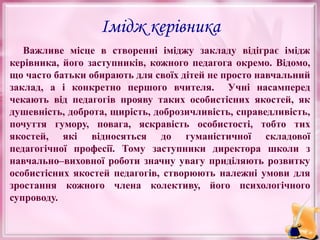 Імідж керівника
Важливе місце в створенні іміджу закладу відіграє імідж
керівника, його заступників, кожного педагога окремо. Відомо,
що часто батьки обирають для своїх дітей не просто навчальний
заклад, а і конкретно першого вчителя. Учні насамперед
чекають від педагогів прояву таких особистісних якостей, як
душевність, доброта, щирість, доброзичливість, справедливість,
почуття гумору, повага, яскравість особистості, тобто тих
якостей, які відносяться до гуманістичної складової
педагогічної професії. Тому заступники директора школи з
навчально–виховної роботи значну увагу приділяють розвитку
особистісних якостей педагогів, створюють належні умови для
зростання кожного члена колективу, його психологічного
супроводу.

 