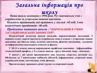 •

Загальна інформація про
школу навчаються учні з
Наша школа заснована у 1950 році. Тут

українською та угорською мовами навчання.
Кількість працівників, які працюють у закладі - 65 осіб. З них
педагогічних працівників - 48 осіб.
Проблемне питання школи : "ФОРМУВАННЯ В УЧНІВ
ЗАГАЛЬНОЛЮДСЬКИХ ЦІННОСТЕЙ".
Педагогічний колектив школи молодий, перспективний, потужний. З
першого класу окремі предмети (українська мова в класах з угорською мовою
навчання, англійська мова, музичне мистецтво, фізичне виховання, сходинки
до інформатики) викладають вчителі за фахом.
У 10-11-х класах школи впроваджено профільне навчання - інформаційнотехнологічний профіль, у 5-х класах школи - другу іноземну мову - німецьку.
У школі є дві групи продовженого дня, їдальня, спортзал, актовий зал,
бібліотека та 7 навчальних кабінетів (біології, інформатики, угорської мови,
української мови, математики, хімії, фізики).
Протягом року працюють різні гуртки та спортивні секції.

 