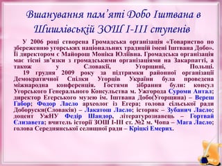 Вшанування пам’яті Добо Іштвана в
Шишлівській ЗОШ І-ІІІ ступенів
У 2006 році створена Громадська організація «Товариство по
збереженню угорських національних традицій імені Іштвана Добо».
Їі директором є Майорош Моніка Юліївна. Громадська організація
має тісні зв’язки з громадськими організаціями на Закарпатті, а
також
у
Словакії,
Угорщині,
Польщі.
19 грудня 2009 року за підтримки районної організації
Демократичної Спілки Угорців України була проведена
міжнародна конференція. Гостями зібрання були: консул
Угорського Генерального Консульства м. Ужгорода Суроми Антал;
директор Егерського музею ім. Іштвана Добо(Угорщина) – Вереш
Габор; Фодор Ласло археолог із Егера; голова сільської ради
Доборуски(Словакія) – Лакатош Ласло; історик – Зубанич Ласло;
доцент УжНУ Федір Шандор, літературознавець – Гортвай
Єлизавета; вчитель історії ЗОШ І-ІІІ ст. №2 м. Чопа – Мага Ласло;
голова Середнянської селищної ради – Кріцкі Емерих.

 