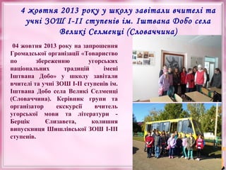 4 жовтня 2013 року у школу завітали вчителі та
учні ЗОШ І-ІІ ступенів ім. Іштвана Добо села
Великі Селменці (Словаччина)
04 жовтня 2013 року на запрошення
Громадської організації «Товариство
по
збереженню
угорських
національних
традицій
імені
Іштвана Добо» у школу завітали
вчителі та учні ЗОШ І-ІІ ступенів ім.
Іштвана Добо села Великі Селменці
(Словаччина). Керівник групи та
організатор
екскурсії
вчитель
угорської мови та літератури Берцік
Єлизавета,
колишня
випускниця Шишлівської ЗОШ І-ІІІ
ступенів.

 