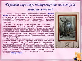 Держава гарантує підтримку та захист усіх
національностей
Голова
Ужгородської райдержадміністрації Віктор
Ледіда відвідав Шишлівську загальноосвітню школу І-ІІІ
ст., де мав зустріч із директором школи, головою громадської
організації
«Товариство
по
збереженню
угорських
національних традицій імені Іштвана Добо» Монікою
Майорош.
Місце для зустрічі було обрано не випадково. У
школі,навчання в якій ведеться двома мовами –
українською та угорською, – чимало робиться для того, щоб
виховувати в учнів повагу та шану до представників будьякої національності. Біля встановленої у школі меморіальної
дошки національному герою Угорщини Іштвану Добо часто
збираються учні школи, члени Товариства,багаточисельні
гості із сусідніх країн.
-Питання, які ви порушуєте, не залишаться без уваги
районної влади. Держава гарантує всім націо нальностям
право створювати свої культурні центри, товариства,
земляцтва, об’єднання. Ці організації можуть здійснювати
діяльність, спрямовану на розвиток національної культури.
Президент України Віктор Янукович поставив чітке завдання
щодо
зміцнення
міжнаціональної
злагоди, тому
всі
ініціативи, орієнтовані
на
це, матимуть
підтримку, запевнив Віктор Ледіда.

 