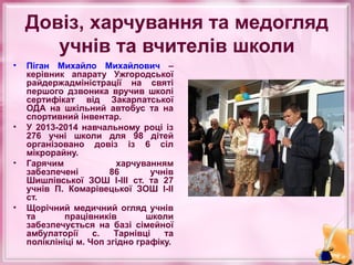 Довіз, харчування та медогляд
учнів та вчителів школи
•

•

•

•

Піган Михайло Михайлович –
керівник апарату Ужгородської
райдержадміністрації на святі
першого дзвоника вручив школі
сертифікат від Закарпатської
ОДА на шкільний автобус та на
спортивний інвентар.
У 2013-2014 навчальному році із
276 учні школи для 98 дітей
організовано довіз із 6 сіл
мікрорайну.
Гарячим
харчуванням
забезпечені
86
учнів
Шишлівської ЗОШ І-ІІІ ст. та 27
учнів П. Комарівецької ЗОШ І-ІІ
ст.
Щорічний медичний огляд учнів
та
працівників
школи
забезпечується на базі сімейної
амбулаторії
с.
Тарнівці
та
поліклініці м. Чоп згідно графіку.

 