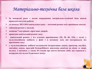 Матеріально-технічна база школи
 За попередні роки з метою покращення матеріально-технічної бази школи
проведені наступні роботи:
 до початку 2013-2014 навчального року - поточний ремонт всіх приміщень школи;
 здійснено ремонт у їдальні;
 замінено 7 внутрішніх дерев’яних дверей;
 проведено капітальний ремонт даху;


капітальний ремонт у 4-х класних приміщеннях (2б, 3б, 6б, 11б), у музеї, у
мультимедійному кабінеті, у фойє і в актовому залі, які постраждали від
протікання даху;

 у мультимедійному кабінеті встановлені інтерактивна дошка, проектор, ноутбук,
звичайна дошка, пристрій безперебійного живлення, решітки на вікна та двері,
жалюзі, 2 квітники, а також 10 стендів про життя Іштвана Добо, які отримали у
подарунок від музею Егерського замку;

 