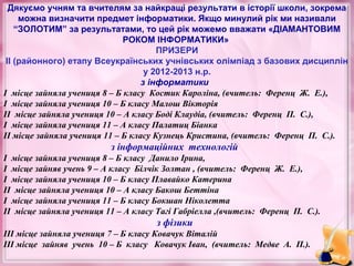 Дякуємо учням та вчителям за найкращі результати в історії школи, зокрема
можна визначити предмет інформатики. Якщо минулий рік ми називали
“ЗОЛОТИМ” за результатами, то цей рік можемо вважати «ДІАМАНТОВИМ
РОКОМ ІНФОРМАТИКИ»
ПРИЗЕРИ
ІІ (районного) етапу Всеукраїнських учнівських олімпіад з базових дисциплін
у 2012-2013 н.р.
з інформатики
І місце зайняла учениця 8 – Б класу Костик Кароліна, (вчитель: Ференц Ж. Е.),
І місце зайняла учениця 10 – Б класу Малош Вікторія
ІІ місце зайняла учениця 10 – А класу Боді Клаудіа, (вчитель: Ференц П. С.),
І місце зайняла учениця 11 – А класу Палатиц Біанка
ІІ місце зайняла учениця 11 – Б класу Кузнець Кристина, (вчитель: Ференц П. С.).

з інформаційних технологій
І місце зайняла учениця 8 – Б класу Данило Ірина,
І місце зайняв учень 9 – А класу Білчік Золтан , (вчитель: Ференц Ж. Е.),
І місце зайняла учениця 10 – Б класу Плавайко Катерина
ІІ місце зайняла учениця 10 – А класу Бакош Беттіна
І місце зайняла учениця 11 – Б класу Бокшан Ніколетта
ІІ місце зайняла учениця 11 – А класу Тагі Габріелла ,(вчитель: Ференц П. С.).

з фізики
ІІІ місце зайняла учениця 7 – Б класу Ковачук Віталій
ІІІ місце зайняв учень 10 – Б класу Ковачук Іван, (вчитель: Медве А. П.).

 