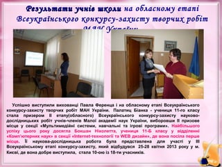 Результати учнів школи на обласному етапі
Всеукраїнського конкурсу-захисту творчих робіт
МАН України

Успішно виступили вихованці Павла Ференца і на обласному етапі Всеукраїнського
конкурсу-захисту творчих робіт МАН України. Палатиц Біанка - учениця 11-го класу
стала призером ІІ етапу(обласного) Всеукраїнського конкурсу-захисту науководослідницьких робіт учнів-членів Малої академії наук України, виборовши ІІ призове
місце у секції «Мультимедійні системи, навчальні та ігрові програми». Найбільшого
успіху цього року досягла Бокшан Ніколетта, учениця 11-Б класу у відділенні
«Комп’ютерних наук» в секції «Internet-технології та WEB дизайн», де вона посіла перше
місце. Її наукова-дослідницька робота була представлена для участі у ІІІ
Всеукраїнському етапі конкурсу-захисту, який відбудувся 25-28 квітня 2013 року у м.
Києві, де вона добре виступила, стала 10-ою із 18-ти учасників.

 