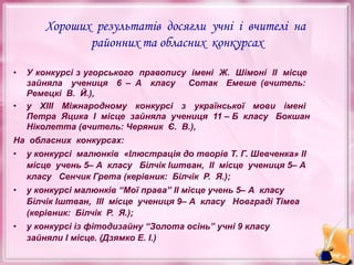 Хороших результатів досягли учні і вчителі на
районних та обласних конкурсах
•

•

У конкурсі з угорського правопису імені Ж. Шімоні ІІ місце
зайняла учениця 6 – А класу Сотак Емеше (вчитель:
Ремецкі В. Й.),
у ХІІІ Міжнародному конкурсі з української мови імені
Петра Яцика І місце зайняла учениця 11 – Б класу Бокшан
Ніколетта (вчитель: Черяник Є. В.),

На обласних конкурсах:
•

у конкурсі малюнків «Ілюстрація до творів Т. Г. Шевченка» ІІ
місце учень 5– А класу Білчік Іштван, ІІ місце учениця 5– А
класу Сенчик Грета (керівник: Білчік Р. Я.);

•

у конкурсі малюнків “Мої права” ІІ місце учень 5– А класу
Білчік Іштван, ІІІ місце учениця 9– А класу Новграді Тімеа
(керівник: Білчік Р. Я.);

•

у конкурсі із фітодизайну “Золота осінь” учні 9 класу
зайняли І місце. (Дзямко Е. І.)

 