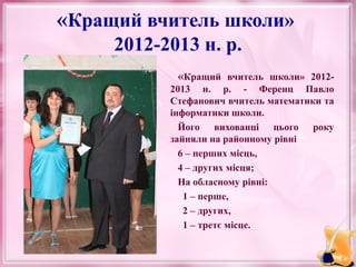 «Кращий вчитель школи»
2012-2013 н. р.
«Кращий вчитель школи» 20122013 н. р. - Ференц Павло
Стефанович вчитель математики та
інформатики школи.
Його вихованці цього року
зайняли на районному рівні
6 – перших місць,
4 – других місця;
На обласному рівні:
1 – перше,
2 – других,
1 – третє місце.

 