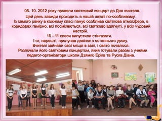 05. 10. 2012 року провели святковий концерт до Дня вчителя.
Цей день завжди проходить в нашій школі по-особливому.
Із самого ранку в кожному класі панує особлива святкова атмосфера, в
коридорах гамірно, всі посміхаються, всі святково вдягнуті, у всіх чудовий
настрій.
10 - 11 класи випустили стінгазети.
І от, нарешті, пролунав дзвінок з останнього уроку.
Вчителі зайняли свої місця в залі, і свято почалося.
Розпочали його святковим концертом, який готували разом з учнями
педагог-організатори школи Дзямко Еріка та Руска Діана.

 