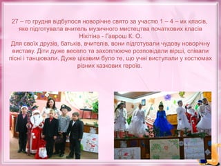 27 – го грудня відбулося новорічне свято за участю 1 – 4 – их класів,
яке підготувала вчитель музичного мистецтва початкових класів
Нікітіна - Гаврош К. О.
Для своїх друзів, батьків, вчителів, вони підготували чудову новорічну
виставу. Діти дуже весело та захоплююче розповідали вірші, співали
пісні і танцювали. Дуже цікавим було те, що учні виступали у костюмах
різних казкових героїв.

 