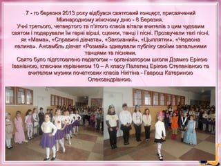 7 - го березня 2013 року відбувся святковий концерт, присвячений
Міжнародному жіночому дню - 8 Березня.
Учні третього, четвертого та п’ятого класів вітали вчителів з цим чудовим
святом і подарували їм гарні вірші, сценки, танці і пісні. Прозвучали такі пісні,
як «Мама», «Справжні дівчата», «Закоханий», «Цыплятки», «Червона
калина». Ансамбль дівчат «Розмай» здивували публіку своїми запальними
танцями та піснями.
Свято було підготовлено педагогом – організатором школи Дзямко Ерікою
Іванівною, класним керівником 10 – А класу Палатиц Ерікою Степанівною та
вчителем музики початкових класів Нікітіна - Гаврош Катериною
Олександрівною.

 