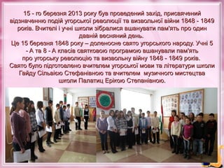 15 - го березня 2013 року був проведений захід, присвячений
відзначенню подій угорської революції та визвольної війни 1848 - 1849
років. Вчителі і учні школи зібралися вшанувати пам'ять про один
давній весняний день.
Це 15 березня 1848 року – доленосне свято угорського народу. Учні 5
- A та 8 - A класів святковою програмою вшанували пам'ять
про угорську революцію та визвольну війну 1848 - 1849 років.
Свято було підготовлено вчителем угорської мови та літератури школи
Гайду Сільвією Стефанівною та вчителем музичного мистецтва
школи Палатиц Ерікою Степанівною.

 