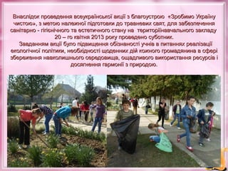 Внаслідок проведення всеукраїнської акції з благоустрою «Зробимо Україну
чистою», з метою належної підготовки до травневих свят, для забезпечення
санітарно - гігієнічного та естетичного стану на територіїнавчального закладу
20 – го квітня 2013 року проведено суботник.
Завданням акції було підвищення обізнаності учнів в питаннях реалізації
екологічної політики, необхідності щоденних дій кожного громадянина в сфері
збереження навколишнього середовища, ощадливого використання ресурсів і
досягнення гармонії з природою.

 
