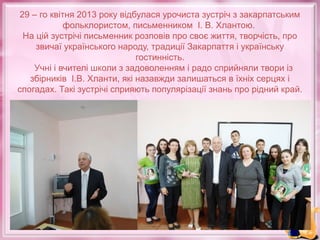 29 – го квітня 2013 року відбулася урочиста зустріч з закарпатським
фольклористом, письменником І. В. Хлантою.
На цій зустрічі письменник розповів про своє життя, творчість, про
звичаї українського народу, традиції Закарпаття і українську
гостинність.
Учні і вчителі школи з задоволенням і радо сприйняли твори із
збірників І.В. Хланти, які назавжди залишаться в їхніх серцях і
спогадах. Такі зустрічі сприяють популярізації знань про рідний край.

 