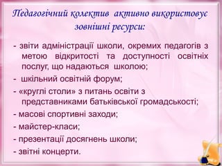 Педагогічний колектив активно використовує
зовнішні ресурси:
- звіти адміністрації школи, окремих педагогів з
метою відкритості та доступності освітніх
послуг, що надаються школою;
- шкільний освітній форум;
- «круглі столи» з питань освіти з
представниками батьківської громадськості;
- масові спортивні заходи;
- майстер-класи;
- презентації досягнень школи;
- звітні концерти.

 