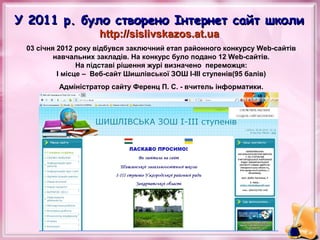 У 2011 р. було створено Інтернет сайт школи
http://sislivskazos.at.ua

03 січня 2012 року відбувся заключний етап районного конкурсу Web-сайтів
навчальних закладів. На конкурс було подано 12 Web-сайтів.
На підставі рішення журі визначено переможця:
І місце – Веб-сайт Шишлівської ЗОШ І-ІІІ ступенів(95 балів)
Адміністратор сайту Ференц П. С. - вчитель інформатики.

 