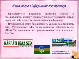 Наша школа в інформаційному просторі
Організовуємо
постійний
зворотній
зв'язок
із
громадськістю, активну соціальну рекламу за межами школи
через сайт в Інтернеті та засоби масової інформації.
Публікуються статті про діяльність закладу на офіційному
сайті Ужгородської РДА та на шпальтах районної газети
«Вісті Ужгородщини» та угорськомовної газети «Карпаті
Ігаз Со».

http://sislivskazos.at.ua
sisloc.iskola@gmail.com

 