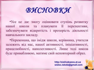 ВИСНОВКИ
•Усе це дає змогу оцінювати ступінь розвитку
нашої школи та планувати її перспективи,
забезпечувати відкритість і прозорість діяльності
навчального закладу.
•Переконана, що імідж школи, керівника, учителя
залежить від нас, нашої активності, ініціативності,
працелюбності, наполегливості. Лише тоді школа
буде привабливою, матиме свій неповторний образ.
http://sislivskazos.at.ua
sisloc.iskola@gmail.com

 