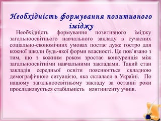 Необхідність формування позитивного
іміджу

Необхідність формування позитивного іміджу
загальноосвітнього навчального закладу в сучасних
соціально-економічних умовах постає дуже гостро для
кожної школи будь-якої форми власності. Це пов’язано з
тим, що з кожним роком зростає конкуренція між
загальноосвітніми навчальними закладами. Такий стан
закладів середньої освіти пояснюється складною
демографічною ситуацією, яка склалася в Україні. По
нашому загальноосвітньому закладу за останні роки
прослідковується стабільність контингенту учнів.

 
