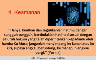 4. Keamanan
“Hanya, kuatkan dan teguhkanlah hatimu dengan
sungguh-sungguh, bertindaklah hati-hati sesuai dengan
seluruh hukum yang telah diperintahkan kepadamu oleh
hamba-Ku Musa; janganlah menyimpang ke kanan atau ke
kiri, supaya engkau beruntung, ke manapun engkau
pergi.” (Yos 1:7)
©2018 Yayasan Lembaga SABDA
 