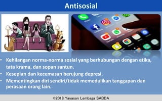 • Kehilangan norma-norma sosial yang berhubungan dengan etika,
tata krama, dan sopan santun.
• Kesepian dan kecemasan berujung depresi.
• Mementingkan diri sendiri/tidak memedulikan tanggapan dan
perasaan orang lain.
14
ADD A FOOTER
MM.DD.20XX
©2018 Yayasan Lembaga SABDA
 