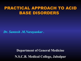 PRACTICAL APPROACH TO ACIDPRACTICAL APPROACH TO ACID
BASE DISORDERSBASE DISORDERS
Dr. Santosh .M.Narayankar .
Department of General Medicine
N.S.C.B. Medical College, Jabalpur
 