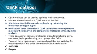 QSAR methods
• QSAR methods can be used to optimize lead compounds.
• Modern three-dimensional QSAR methods involve:
 the interaction fields around a molecule by calculating the
interaction energy in a grid.
 well-known three dimensional QSAR techniques are comparative
molecular field analysis and comparative molecular similarity index
analysis
• These approaches calculate molecular properties including steric,
electronic, hydrogen bonding, and hydrophobic fields.
• Some of the programs used in research and that are available for
two-dimensional and three dimensional QSAR analyses are:
 CODESSA
 Dragon
 
